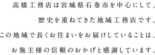 株式会社高橋工務店は宮城県石巻市を中心にして、歴史を重ねてきた地域工務店です。この地域で長くお住まいをお届けしていることは、お施主様の信頼のおかげと感謝しています。